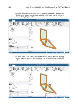 400 Finite Element Modeling and Simulation with ANSYS Workbench
Click on the orange face to highlight the face again in the Graphics Window. Pull
the face along z-axis, and press the spacebar in keyboard to enter a value of
2mm in the highlighted field.
Click on the letter P next to the value of 2mm in the Graphics Window. A group
named “Group1” will be created, as shown in the Information messagebox
below.
 