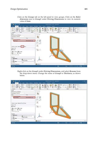 401
Design Optimization
Click on the Groups tab on the left panel to view groups. Click on the Ruler
dimension next to Group1 under Driving Dimensions to view its numeric
value of 2mm.
Right-click on the Group1 under Driving Dimensions, and select Rename from
the drop-down menu. Change the name of Group1 to Thickness, as shown
below.
 