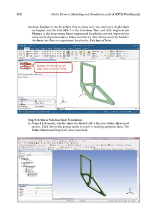 402 Finite Element Modeling and Simulation with ANSYS Workbench
Uncheck Surface in the Structure Tree to show only the solid part. Right-click
on Surface and the first SYS-1 in the Structure Tree, and click Suppress for
Physics in the drop menu. Items suppressed for physics are not imported for
subsequent physical analysis. Make sure that all other items except for Solid in
the Structure Tree are suppressed for physics. Exit SpaceClaim.
Step 5: Retrieve Solution from Simulation
In Project Schematic, double-click the Model cell of the new Static Structural
system. Click Yes on the popup menu to confirm reading upstream data. The
Static Structural Program is now launched.
 