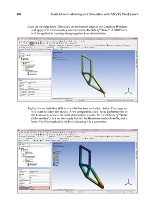 404 Finite Element Modeling and Simulation with ANSYS Workbench
Click on the Edge filter. Then click on the bottom edge in the Graphics Window,
and apply it to the Geometry selection in the Details of “Force”. A 300N force
will be applied to the edge along negative Y, as shown below.
Right-click on Solution (C6) in the Outline tree and select Solve. The program
will start to solve the model. After completion, click Total Deformation in
the Outline to review the total deformation results. In the Details of “Total
Deformation”, click on the empty box left to Maximum under Results, and a
letter P will be marked in the box indicating it is a parameter.
 
