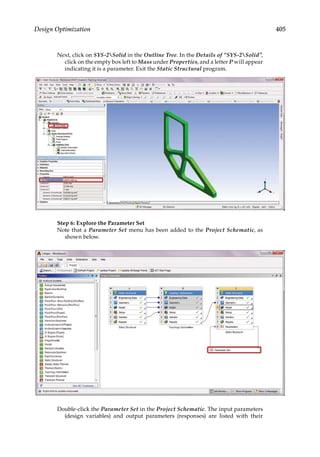 405
Design Optimization
Next, click on SYS-2Solid in the Outline Tree. In the Details of “SYS-2Solid”,
click on the empty box left to Mass under Properties, and a letter P will appear
indicating it is a parameter. Exit the Static Structural program.
Step 6: Explore the Parameter Set
Note that a Parameter Set menu has been added to the Project Schematic, as
shown below.
Double-click the Parameter Set in the Project Schematic. The input parameters
(design variables) and output parameters (responses) are listed with their
 