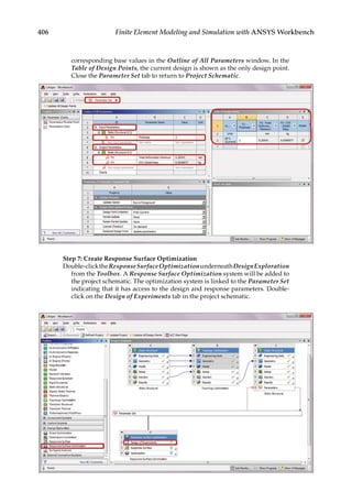 406 Finite Element Modeling and Simulation with ANSYS Workbench
corresponding base values in the Outline of All Parameters window. In the
Table of Design Points, the current design is shown as the only design point.
Close the Parameter Set tab to return to Project Schematic.
Step 7: Create Response Surface Optimization
Double-clicktheResponseSurfaceOptimizationunderneathDesignExploration
from the Toolbox. A Response Surface Optimization system will be added to
the project schematic. The optimization system is linked to the Parameter Set
indicating that it has access to the design and response parameters. Double-
click on the Design of Experiments tab in the project schematic.
 