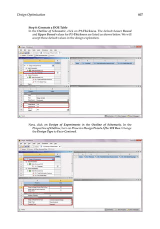 407
Design Optimization
Step 8: Generate a DOE Table
In the Outline of Schematic, click on P1-Thickness. The default Lower Bound
and Upper Bound values for P1-Thickness are listed as shown below. We will
accept these default values in the design exploration.
Next, click on Design of Experiments in the Outline of Schematic. In the
Properties of Outline, turn on Preserve Design Points After DX Run. Change
the Design Type to Face-Centered.
 