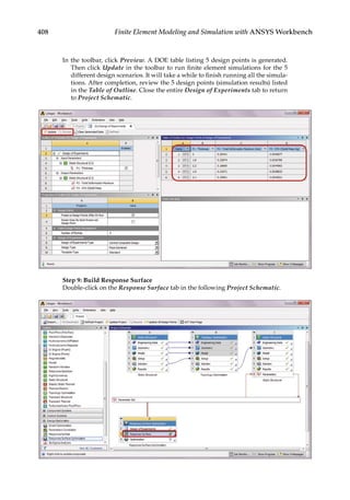408 Finite Element Modeling and Simulation with ANSYS Workbench
In the toolbar, click Preview. A DOE table listing 5 design points is generated.
Then click Update in the toolbar to run finite element simulations for the 5
different design scenarios. It will take a while to finish running all the simula-
tions. After completion, review the 5 design points (simulation results) listed
in the Table of Outline. Close the entire Design of Experiments tab to return
to Project Schematic.
Step 9: Build Response Surface
Double-click on the Response Surface tab in the following Project Schematic.
 