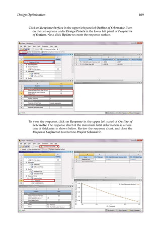 409
Design Optimization
Click on Response Surface in the upper left panel of Outline of Schematic. Turn
on the two options under Design Points in the lower left panel of Properties
of Outline. Next, click Update to create the response surface.
To view the response, click on Response in the upper left panel of Outline of
Schematic. The response chart of the maximum total deformation as a func-
tion of thickness is shown below. Review the response chart, and close the
Response Surface tab to return to Project Schematic.
 