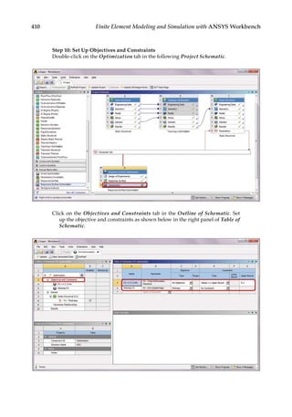 410 Finite Element Modeling and Simulation with ANSYS Workbench
Step 10: Set Up Objectives and Constraints
Double-click on the Optimization tab in the following Project Schematic.
Click on the Objectives and Constraints tab in the Outline of Schematic. Set
up the objective and constraints as shown below in the right panel of Table of
Schematic.
 