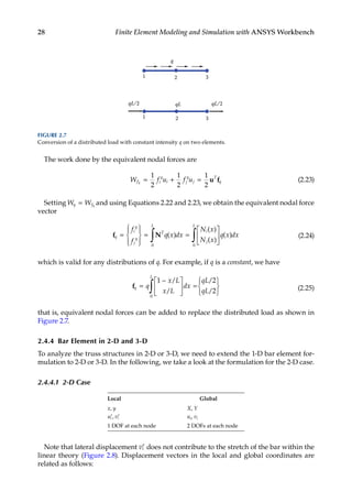 28 Finite Element Modeling and Simulation with ANSYS Workbench
The work done by the equivalent nodal forces are
W f u f u
f i
q
i j
q
j
T
q
q = + =
1
2
1
2
1
2
u f (2.23)
Setting W W
q fq
= and using Equations 2.22 and 2.23, we obtain the equivalent nodal force
vector
f N
q
i
q
j
q
T
L
i
j
L
f
f
q x dx
N x
N x
q x dx
=










= =






∫ ∫
( )
( )
( )
( )
0 0
(2.24)
which is valid for any distributions of q. For example, if q is a constant, we have
fq
L
q
x L
x L
dx
qL
qL
=
−





 =






∫
1 2
2
0
/
/
/
/ (2.25)
that is, equivalent nodal forces can be added to replace the distributed load as shown in
Figure 2.7.
2.4.4 Bar Element in 2-D and 3-D
To analyze the truss structures in 2-D or 3-D, we need to extend the 1-D bar element for-
mulation to 2-D or 3-D. In the following, we take a look at the formulation for the 2-D case.
2.4.4.1 2-D Case
Local Global
x, y X, Y
′ ′
u v
i i
, ui, vi
1 DOF at each node 2 DOFs at each node
Note that lateral displacement ′
vi does not contribute to the stretch of the bar within the
linear theory (Figure 2.8). Displacement vectors in the local and global coordinates are
related as follows:
1 3
q
qL/2
1 3
qL/2
2
2
qL
FIGURE 2.7
Conversion of a distributed load with constant intensity q on two elements.
 