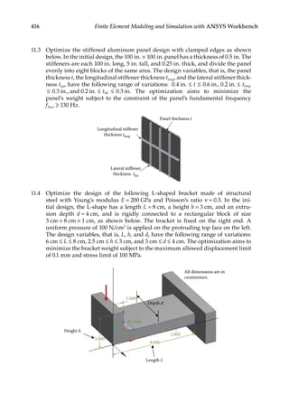 416 Finite Element Modeling and Simulation with ANSYS Workbench
11.3 Optimize the stiffened aluminum panel design with clamped edges as shown
below. In the initial design, the 100 in. × 100 in. panel has a thickness of 0.5 in. The
stiffeners are each 100 in. long, 5 in. tall, and 0.25 in. thick, and divide the panel
evenly into eight blocks of the same area. The design variables, that is, the panel
thickness t, the longitudinal stiffener thickness tlong, and the lateral stiffener thick-
ness tlat, have the following range of variations: . . . ., . .
0 4 0 6 0 2
in in in
≤ ≤ ≤
t tlong
≤ ≤ ≤
0 3 0 2 0 3
. ., . . .
in and in in.
tlat The optimization aims to minimize the
panel’s weight subject to the constraint of the panel’s fundamental frequency
fbase ≥ 130 Hz.
Panel thickness t
Longitudinal stiffener
thickness tlong
Lateral stiffener
thickness tlat
11.4 Optimize the design of the following L-shaped bracket made of structural
steel with Young’s modulus E = 200 GPa and Poisson’s ratio ν = 0.3. In the ini-
tial design, the L-shape has a length L = 8 cm, a height h = 3 cm, and an extru-
sion depth d = 4 cm, and is rigidly connected to a rectangular block of size
3 cm × 8 cm × 1 cm, as shown below. The bracket is fixed on the right end. A
uniform pressure of 100 N/cm2 is applied on the protruding top face on the left.
The design variables, that is, L, h, and d, have the following range of variations:
6 cm ≤ L ≤ 8 cm, 2.5 cm ≤ h ≤ 3 cm, and 3 cm ≤ d ≤ 4 cm. The optimization aims to
minimize the bracket weight subject to the maximum allowed displacement limit
of 0.1 mm and stress limit of 100 MPa.
All dimensions are in
centimeters.
Length L
Height h
Depth d
1.000
8.000
3.000
1.000
R1.000
 