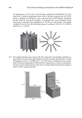 418 Finite Element Modeling and Simulation with ANSYS Workbench
air temperature is 0°C with a heat transfer coefficient of 40.88 W/(m2°C). The
heat sink is made of aluminum alloy with a thermal conductivity of 175 W/
(m K), a density of 2770 kg/m3, and a specific heat of 870 J/(kg K). Optimize
the fin width W and the fin length L to minimize the use of material while
achieving a minimum heat dissipation of 75 kW per unit length. The design
variables W and L have the following range of variations: 0.03 m  W  0.052 m,
and 0.2 m  L  0.45 m.
L
W
11.8 The original design space along with the constraints and loading conditions is
given below for structural optimization of a chair. Assume that the chair is made
of Douglas fir with E = 104 MPa and ν = 0.3. The chair is subjected to two surface
loads with force magnitudes of 980 and 98 N, respectively, as shown in the figure.
The four corners at the bottom of the chair are fixed. Optimize the chair design to
achieve a 90% weight reduction.
1.4 m
0.6 m
0.6 m
0.6 m
Surface B
FA
= 980 N
FB
= 98 N
Surface A
0.8 m
 