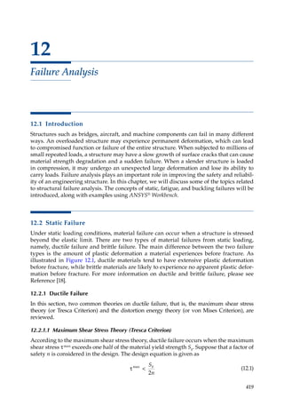 419
12
Failure Analysis
12.1 Introduction
Structures such as bridges, aircraft, and machine components can fail in many different
ways. An overloaded structure may experience permanent deformation, which can lead
to compromised function or failure of the entire structure. When subjected to millions of
small repeated loads, a structure may have a slow growth of surface cracks that can cause
material strength degradation and a sudden failure. When a slender structure is loaded
in compression, it may undergo an unexpected large deformation and lose its ability to
carry loads. Failure analysis plays an important role in improving the safety and reliabil-
ity of an engineering structure. In this chapter, we will discuss some of the topics related
to structural failure analysis. The concepts of static, fatigue, and buckling failures will be
introduced, along with examples using ANSYS® Workbench.
12.2 Static Failure
Under static loading conditions, material failure can occur when a structure is stressed
beyond the elastic limit. There are two types of material failures from static loading,
namely, ductile failure and brittle failure. The main difference between the two failure
types is the amount of plastic deformation a material experiences before fracture. As
illustrated in Figure 12.1, ductile materials tend to have extensive plastic deformation
before fracture, while brittle materials are likely to experience no apparent plastic defor-
mation before fracture. For more information on ductile and brittle failure, please see
Reference [18].
12.2.1 Ductile Failure
In this section, two common theories on ductile failure, that is, the maximum shear stress
theory (or Tresca Criterion) and the distortion energy theory (or von Mises Criterion), are
reviewed.
12.2.1.1 Maximum Shear Stress Theory (Tresca Criterion)
According to the maximum shear stress theory, ductile failure occurs when the maximum
shear stress τmax exceeds one half of the material yield strength Sy. Suppose that a factor of
safety n is considered in the design. The design equation is given as
τmax

S
n
y
2
(12.1)
 