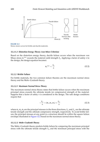 420 Finite Element Modeling and Simulation with ANSYS Workbench
12.2.1.2 Distortion Energy Theory (von Mises Criterion)
Based on the distortion energy theory, ductile failure occurs when the maximum von
Mises stress σe
max
exceeds the material yield strength Sy. Applying a factor of safety n to
the design, the design equation becomes:
σe
y
S
n
max
 (12.2)
12.2.2 Brittle Failure
For brittle materials, the two common failure theories are the maximum normal stress
theory and the Mohr–Coulomb theory.
12.2.2.1 Maximum Normal Stress Theory
The maximum normal stress theory states that brittle failure occurs when the maximum
principal stress exceeds the ultimate tensile (or compressive) strength of the material.
Suppose that a factor of safety n is considered in the design. The safe design conditions
require that
−  
S
n
S
n
uc ut
{ , , }
σ σ σ
1 2 3 (12.3)
where σ1, σ2, σ3 are the principal stresses in the three directions, Sut and Suc are the ultimate
tensile strength and the ultimate compressive strength, respectively. To avoid brittle fail-
ure, the principal stresses at any point in a structure should lie within the square failure
envelope illustrated in Figure 12.2 based on the maximum normal stress theory.
12.2.2.2 Mohr–Coulomb Theory
The Mohr–Coulomb theory predicts brittle failure by comparing the maximum principal
stress with the ultimate tensile strength Sut and the minimum principal stress with the
Brittle failure
Strain (ε)
Ductile failure
Ductile
fracture after
necking
Brittle
fracture
Stress
(σ)
FIGURE 12.1
Stress–strain curves for brittle and ductile materials.
 