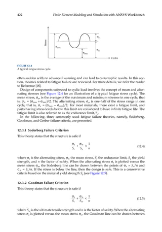 422 Finite Element Modeling and Simulation with ANSYS Workbench
often sudden with no advanced warning and can lead to catastrophic results. In this sec-
tion, theories related to fatigue failure are reviewed. For more details, we refer the reader
to Reference [18].
Design of components subjected to cyclic load involves the concept of mean and alter-
nating stresses (see Figure 12.4 for an illustration of a typical fatigue stress cycle). The
mean stress, σm, is the average of the maximum and minimum stresses in one cycle, that
is, σ σ σ
m = +
( ) .
max min /2 The alternating stress, σa, is one-half of the stress range in one
cycle, that is, σ σ σ
a = −
( ) .
max min /2 For most materials, there exist a fatigue limit, and
parts having stress levels below this limit are considered to have infinite fatigue life. The
fatigue limit is also referred to as the endurance limit, Se.
In the following, three commonly used fatigue failure theories, namely, Soderberg,
Goodman, and Gerber failure criteria, are presented.
12.3.1 Soderberg Failure Criterion
This theory states that the structure is safe if
σ σ
a
e
m
y
S S n
+ 
1
(12.4)
where σa is the alternating stress, σm the mean stress, Se the endurance limit, Sy the yield
strength, and n the factor of safety. When the alternating stress σa is plotted versus the
mean stress σm, the Soderberg line can be drawn between the points of σa e
S n
= / and
σm y
S n
= / . If the stress is below the line, then the design is safe. This is a conservative
criteria based on the material yield strength Sy (see Figure 12.5).
12.3.2 Goodman Failure Criterion
This theory states that the structure is safe if
σ σ
a
e
m
ut
S S n
+ 
1
(12.5)
where Sut is the ultimate tensile strength and n is the factor of safety. When the alternating
stress σa is plotted versus the mean stress σm, the Goodman line can be drawn between
Cycles
σm
σmin
σmax
σa
Stress
FIGURE 12.4
A typical fatigue stress cycle.
 