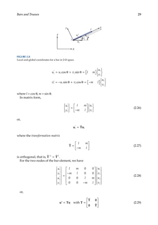 29
Bars and Trusses
u u v l m
u
v
v u v m l
i i i
i
i
i
i
i i
′
= θ + θ = 
 







= − θ + θ = −


cos sin
sin cos 








u
v
i
i
where l = cos θ, m = sin θ.
In matrix form,
u
v
l m
m l
u
v
i
i
i
i
′
′










=
−












(2.26)
or,
u Tu
i i
′
= 
where the transformation matrix

T =
−






l m
m l
(2.27)
is orthogonal, that is,  
T T
−
=
1 T
.
For the two nodes of the bar element, we have
u
v
u
v
l m
m l
l m
m l
u
i
i
j
j
′
′
′
′














=
−
−












0 0
0 0
0 0
0 0
i
i
i
j
j
v
u
v














(2.28)
or,
′ = =








u Tu T
T 0
0 T
with


(2.29)
x
i
j
ui′
y
X
Y
θ
ui
vi
FIGURE 2.8
Local and global coordinates for a bar in 2-D space.
 