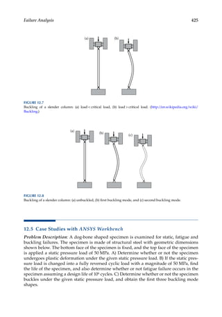 425
Failure Analysis
12.5 Case Studies with ANSYS Workbench
Problem Description: A dog-bone shaped specimen is examined for static, fatigue and
buckling failures. The specimen is made of structural steel with geometric dimensions
shown below. The bottom face of the specimen is fixed, and the top face of the specimen
is applied a static pressure load of 50 MPa. A) Determine whether or not the specimen
undergoes plastic deformation under the given static pressure load. B) If the static pres-
sure load is changed into a fully reversed cyclic load with a magnitude of 50 MPa, find
the life of the specimen, and also determine whether or not fatigue failure occurs in the
specimen assuming a design life of 106 cycles. C) Determine whether or not the specimen
buckles under the given static pressure load, and obtain the first three buckling mode
shapes.
(a) (b)
FIGURE 12.7
Buckling of a slender column: (a) load  critical load, (b) load  critical load. (http:/
/en.wikipedia.org/wiki/
Buckling.)
(a)
(b)
(c)
FIGURE 12.8
Buckling of a slender column: (a) unbuckled, (b) first buckling mode, and (c) second buckling mode.
 