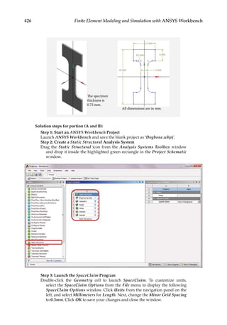 426 Finite Element Modeling and Simulation with ANSYS Workbench
The specimen
thickness is
0.75 mm.
15.000
R3.000
38.000
All dimensions are in mm.
5.000
8.000
Solution steps for portion (A and B):
Step 1: Start an ANSYS Workbench Project
Launch ANSYS Workbench and save the blank project as ‘Dogbone.wbpj’.
Step 2: Create a Static Structural Analysis System
Drag the Static Structural icon from the Analysis Systems Toolbox window
and drop it inside the highlighted green rectangle in the Project Schematic
window.
Step 3: Launch the SpaceClaim Program
Double-click the Geometry cell to launch SpaceClaim. To customize units,
select the SpaceClaim Options from the File menu to display the following
SpaceClaim Options window. Click Units from the navigation panel on the
left, and select Millimeters for Length. Next, change the Minor Grid Spacing
to 0.5mm. Click OK to save your changes and close the window.
 