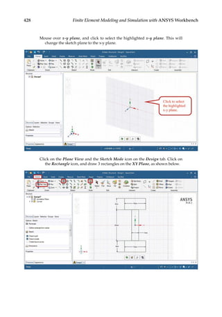 428 Finite Element Modeling and Simulation with ANSYS Workbench
Mouse over x-y plane, and click to select the highlighted x-y plane. This will
change the sketch plane to the x-y plane.
Click on the Plane View and the Sketch Mode icon on the Design tab. Click on
the Rectangle icon, and draw 3 rectangles on the XY Plane, as shown below.
 