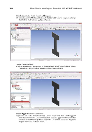 430 Finite Element Modeling and Simulation with ANSYS Workbench
Step 5: Launch the Static Structural Program
Double-click on the Model cell to launch the Static Structural program. Change
the Units to Metric (mm, kg, N, s, mV, mA).
Step 6: Generate Mesh
Click on Mesh in the Outline tree. In the Details of “Mesh”, enter’0.5 mm’ for the
Element Size. Right-click on Mesh and select Generate Mesh.
Step 7: Apply Boundary Conditions
Right-click on Static Structural (A5). Choose Insert and then Fixed Support
from the context menu. Click on the bottom face, and apply it to the Geometry
selection in the Details of “Fixed Support”. The bottom face of the dog bone
shape is now fixed as shown below.
 