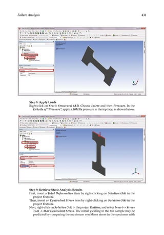 431
Failure Analysis
Step 8: Apply Loads
Right-click on Static Structural (A5). Choose Insert and then Pressure. In the
Details of “Pressure”, apply a 50MPa pressure to the top face, as shown below.
Step 9: Retrieve Static Analysis Results
First, insert a Total Deformation item by right-clicking on Solution (A6) in the
project Outline.
Then, insert an Equivalent Stress item by right-clicking on Solution (A6) in the
project Outline.
Next, right-click on Solution (A6) in the project Outline, and select Insert - Stress
Tool - Max Equivalent Stress. The initial yielding in the test sample may be
predicted by comparing the maximum von Mises stress in the specimen with
 