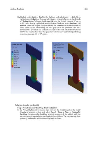 433
Failure Analysis
Right-click on the Fatigue Tool in the Outline, and select Insert - Life. Next,
right-click on the Fatigue Tool and select Insert - Safety Factor. In the Details
of “Safety Factor”, change the Design life from the default value of 109 cycles
to 106 cycles. Lastly, right-click on the Fatigue Tool and select Evaluate All
Results. From the fatigue analysis results, the shortest life is at the undercut
fillets (19185 cycles) followed by the neck portion of the specimen. The neck
portion of the specimen has fairly small safety factor with a minimum value of
0.3979. The results show that the specimen will not survive the fatigue testing
assuming a design life of 106 cycles.
Solution steps for portion (C):
Step 1: Create a Linear Buckling Analysis System
In the Project Schematic window, right-click on the Solution cell of the Static
Structural analysis system and select Transfer Data to New - Eigenvalue
Buckling. An eigenvalue buckling analysis system will be added, with the
static structural results being used as initial conditions. The engineering data,
geometry and model will be shared by both analyses.
 