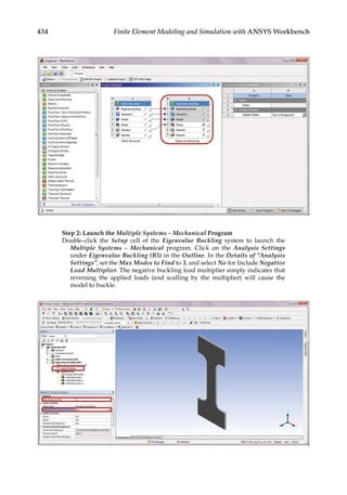434 Finite Element Modeling and Simulation with ANSYS Workbench
Step 2: Launch the Multiple Systems – Mechanical Program
Double-click the Setup cell of the Eigenvalue Buckling system to launch the
Multiple Systems – Mechanical program. Click on the Analysis Settings
under Eigenvalue Buckling (B5) in the Outline. In the Details of “Analysis
Settings”, set the Max Modes to Find to 3, and select No for Include Negative
Load Multiplier. The negative buckling load multiplier simply indicates that
reversing the applied loads (and scalling by the multiplier) will cause the
model to buckle.
 