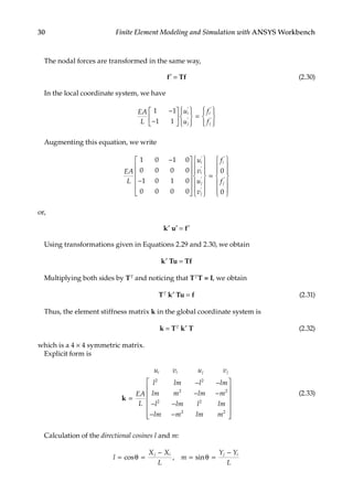 30 Finite Element Modeling and Simulation with ANSYS Workbench
The nodal forces are transformed in the same way,
f′ = Tf (2.30)
In the local coordinate system, we have
EA
L
u
u
f
f
i
j
i
j
1 1
1 1
−
−
















=










′
′
′
′
Augmenting this equation, we write
EA
L
u
v
u
v
i
i
j
j
1 0 1 0
0 0 0 0
1 0 1 0
0 0 0 0
−
−

























′
′
′
′ 

=














′
′
f
f
i
j
0
0
or,
k′ u′ = f′
Using transformations given in Equations 2.29 and 2.30, we obtain
k′ Tu = Tf
Multiplying both sides by TT and noticing that TTT = I, we obtain
TT k′ Tu = f (2.31)
Thus, the element stiffness matrix k in the global coordinate system is
k = TT k′ T (2.32)
which is a 4 × 4 symmetric matrix.
Explicit form is
u v u
EA
L
l lm l lm
lm m lm m
l lm l lm
lm m lm m
i i j j
v
k =
− −
− −
− −
− −





2 2
2 2
2 2
2 2










(2.33)
Calculation of the directional cosines l and m:
l
X X
L
m
Y Y
L
j i j i
= =
−
= θ =
−
cos , sin
θ
 