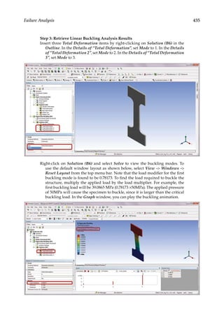 435
Failure Analysis
Step 3: Retrieve Linear Buckling Analysis Results
Insert three Total Deformation items by right-clicking on Solution (B6) in the
Outline. In the Details of “Total Deformation”, set Mode to 1. In the Details
of “Total Deformation 2”, set Mode to 2. In the Details of “Total Deformation
3”, set Mode to 3.
Right-click on Solution (B6) and select Solve to view the buckling modes. To
use the default window layout as shown below, select View - Windows -
Reset Layout from the top menu bar. Note that the load modifier for the first
buckling mode is found to be 0.78173. To find the load required to buckle the
structure, multiply the applied load by the load multiplier. For example, the
first buckling load will be 39.0865 MPa (0.78173 ×50MPa). The applied pressure
of 50MPa will cause the specimen to buckle, since it is larger than the critical
buckling load. In the Graph window, you can play the buckling animation.
 