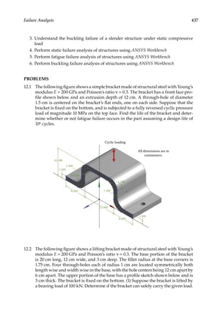 437
Failure Analysis
3. Understand the buckling failure of a slender structure under static compressive
load
4. Perform static failure analysis of structures using ANSYS Workbench
5. Perform fatigue failure analysis of structures using ANSYS Workbench
6. Perform buckling failure analysis of structures using ANSYS Workbench
PROBLEMS
12.1 The following figure shows a simple bracket made of structural steel with Young’s
modulus E = 200 GPa and Poisson’s ratio ν = 0.3. The bracket has a front face pro-
file shown below and an extrusion depth of 12 cm. A through-hole of diameter
1.5 cm is centered on the bracket’s flat ends, one on each side. Suppose that the
bracket is fixed on the bottom, and is subjected to a fully reversed cyclic pressure
load of magnitude 10 MPa on the top face. Find the life of the bracket and deter-
mine whether or not fatigue failure occurs in the part assuming a design life of
106 cycles.
Cyclic loading
10.000
1.500
1.500
R3.000
8.000 1.500
1.500
12.000
8.000
1.500
All dimensions are in
centimeters.
12.2 The following figure shows a lifting bracket made of structural steel with Young’s
modulus E = 200 GPa and Poisson’s ratio ν = 0.3. The base portion of the bracket
is 20 cm long, 12 cm wide, and 3 cm deep. The fillet radius at the base corners is
1.75 cm. Four through-holes each of radius 1 cm are located symmetrically both
length wise and width wise in the base, with the hole centers being 12 cm apart by
6 cm apart. The upper portion of the base has a profile sketch shown below and is
3 cm thick. The bracket is fixed on the bottom. (1) Suppose the bracket is lifted by
a bearing load of 100 kN. Determine if the bracket can safely carry the given load.
 