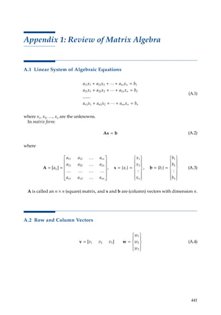 441
Appendix 1: Review of Matrix Algebra
A.1 Linear System of Algebraic Equations
a x a x a x b
a x a x a x b
a x a
n n
n n
n
11 1 12 2 1 1
21 1 22 2 2 2
1 1
+ + + =
+ + + =
+
…
…
.......
n
n nn n n
x a x b
2 2 + + =
…
(A.1)
where x1, x2, …, xn are the unknowns.
In matrix form:
Ax b
= (A.2)
where
A x
= =












=
[ ] , {
a
a a a
a a a
a a a
ij
n
n
n n nn
11 12 1
21 22 2
1 2
…
…
… … … …
…
x
x
x
x
x
b
b
b
b
i
n
i
n
}
:
, { }
:
=














= =














1
2
1
2
b (A.3)
A is called an n × n (square) matrix, and x and b are (column) vectors with dimension n.
A.2 Row and Column Vectors
v w
= =










[ ]
v v v
w
w
w
1 2 3
1
2
3
(A.4)
 