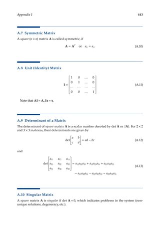 443
Appendix 1
A.7 Symmetric Matrix
A square (n × n) matrix A is called symmetric, if
A A
= =
T
ij ji
a a
or (A.10)
A.8 Unit (Identity) Matrix
I =












1 0 0
0 1 0
0 0 1
…
…
… … … …
…
(A.11)
Note that AI = A, Ix = x.
A.9 Determinant of a Matrix
The determinant of square matrix A is a scalar number denoted by det A or |A|. For 2 × 2
and 3 × 3 matrices, their determinants are given by
det
a b
c d
ad bc





 = − (A.12)
and
det
a a a
a a a
a a a
a a a a a a
11 12 13
21 22 23
31 32 33
11 22 33 12 23










= + 3
31 21 32 13
13 22 31 12 21 33 23 32 11
+
− − −
a a a
a a a a a a a a a
(A.13)
A.10 Singular Matrix
A square matrix A is singular if det A = 0, which indicates problems in the system (non­
unique solutions, degeneracy, etc.).
 