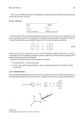 31
Bars and Trusses
The structure stiffness matrix is assembled by using the element stiffness matrices in the
usual way as in the 1-D case.
2.4.4.2 3-D Case
Local Global
x, y, z X, Y, Z
′ ′ ′
u v w
i i i
, , ui, vi, wi
1 DOF at each node 3 DOFs at each node
Similar to the 2-D case, element stiffness matrices in the 3-D case are calculated in the
local coordinate systems first and then transformed into the global coordinate system (X,
Y, and Z) where they are assembled (Figure 2.9). The transformation relation is
u
v
w
l l l
m m m
n n n
u
v
w
i
i
i
X Y Z
X Y Z
X Y Z
i
i
i
′
′
′










=





















(2.34)
where (lX,lY,lZ), (mX,mY,mZ), and (nX,nY,nZ) are the direction cosines of the local x, y, and z
coordinate axis in the global coordinate system, respectively. FEM software packages will
do this transformation automatically.
Therefore, the input data for bar elements are simply:
• Coordinates (X, Y, Z) for each node
• E and A for each element (length L can be computed from the coordinates of the
two nodes)
2.4.5 Element Stress
Once the nodal displacement is obtained for an element, the stress within the element can
be calculated using the basic relations. For example, for 2-D cases, we proceed as follows:
σ = ε =










= −












′
′
E E
u
u
E
L L
l m
l m
u
v
u
v
i
j
i
i
j
j
B
1 1 0 0
0 0















x
i
j
y
X
Y
Z
z
FIGURE 2.9
Local and global coordinates for a bar in 3-D space.
 