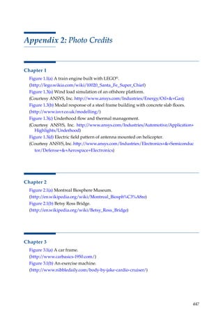 447
Appendix 2: Photo Credits
Chapter 1
Figure 1.1(a) A train engine built with LEGO®.
(http:/
/lego.wikia.com/wiki/10020_Santa_Fe_Super_Chief)
Figure 1.3(a) Wind load simulation of an offshore platform.
(Courtesy ANSYS, Inc. http:/
/www.ansys.com/Industries/Energy/Oil++Gas);
Figure 1.3(b) Modal response of a steel frame building with concrete slab floors.
(http:/
/www.isvr.co.uk/modelling/)
Figure 1.3(c) Underhood flow and thermal management.
(Courtesy ANSYS, Inc. http:/
/www.ansys.com/Industries/Automotive/Application+
Highlights/Underhood)
Figure 1.3(d) Electric field pattern of antenna mounted on helicopter.
(Courtesy ANSYS, Inc. http:/
/www.ansys.com/Industries/Electronics++Semiconduc
tor/Defense++Aerospace+Electronics)
Chapter 2
Figure 2.1(a) Montreal Biosphere Museum.
(http:/
/en.wikipedia.org/wiki/Montreal_Biosph%C3%A8re)
Figure 2.1(b) Betsy Ross Bridge.
(http:/
/en.wikipedia.org/wiki/Betsy_Ross_Bridge)
Chapter 3
Figure 3.1(a) A car frame.
(http:/
/www.carbasics-1950.com/)
Figure 3.1(b) An exercise machine.
(http:/
/www.nibbledaily.com/body-by-jake-cardio-cruiser/)
 