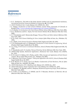 449
References
1. O. C. Zienkiewicz, The birth of the finite element method and of computational mechanics,
International Journal for Numerical Methods in Engineering, 60, 3–10, 2004.
2. ANSYS Workbench User’s Guide, Release 14.5, ANSYS, Inc., 2012.
3. C. Felippa, Introduction to Finite Element Methods, Lecture Notes, University of Colorado at
Boulder (http://www.colorado.edu/engineering/cas/courses.d/IFEM.d/).
4. J. N. Reddy, An Introduction to the Finite Element Method, 3rd ed. (McGraw-Hill, New York, 2006).
5. O. C. Zienkiewicz and R. L. Taylor, The Finite Element Method, 5th ed. (McGraw-Hill, New York,
2000).
6. S. P. Timoshenko and S. Woinowsky-Krieger, Theory of Plates and Shells, 2nd ed. (McGraw-Hill,
New York, 1987).
7. R. D. Cook, Finite Element Modeling for Stress Analysis (John Wiley  Sons, Inc., Hoboken, NJ,
1995).
8. K. J. Bathe, Finite Element Procedures (Prentice-Hall, Englewood Cliffs, NJ, 1996).
9. T. R. Chandrupatla and A. D. Belegundu, Introduction to Finite Elements in Engineering, 3rd ed.
(Prentice-Hall, Upper Saddle River, NJ, 2002).
10. Y. C. Fung, A First Course in Continuum Mechanics, 3rd ed. (Prentice-Hall, Englewood Cliffs, NJ,
1994).
11. P. Timoshenko and J. N. Goodier, Theory of Elasticity, 3rd ed. (McGraw-Hill, New York, 1987).
12. ANSYS Help System, Mechanical Applications—Mechanical User Guide, Release 14.5, ANSYS,
Inc., 2012.
13. R. D. Cook, D. S. Malkus, M. E. Plesha, and R. J. Witt, Concepts and Applications of Finite Element
Analysis, 4th ed. (John Wiley  Sons, Inc., Hoboken, NJ, 2002).
14. S. Moaveni, Finite Element Analysis—Theory and Application with ANSYS, 3rd ed. (Prentice-Hall,
Upper Saddle River, NJ, 2007).
15. B. R. Munson, D. F. Young, and T. H. Okiishi, Fundamentals of Fluid Mechanics, 5th ed. (John
Wiley  Sons, Inc., Hoboken, NJ, 2006).
16. ANSYS Help System, CFX—Modeling Guide, Release 14.5, ANSYS, Inc., 2012.
17. ANSYS Help System, Design Exploration User Guide, Release 14.5, ANSYS, Inc., 2012.
18. J. E. Shigley, C. R. Mischke, and R. G. Budynas, Mechanical Engineering Design, 7th ed. (McGraw-
Hill, New York, 2003).
19. F. P. Beer, E. R. Johnston, J. T. DeWolf, and D. F. Mazurek, Mechanics of Materials, 6th ed.
(McGraw-Hill, New York, 2011).
 