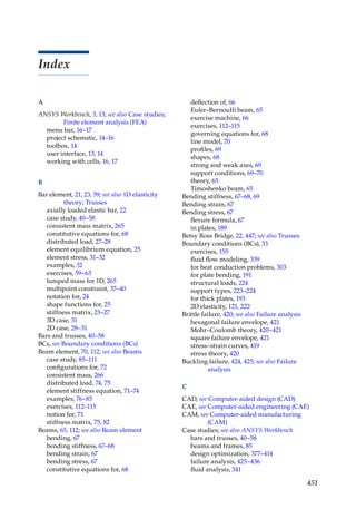 451
Index
A
ANSYS Workbench, 3, 13; see also Case studies;
Finite element analysis (FEA)
menu bar, 16–17
project schematic, 14–16
toolbox, 14
user interface, 13, 14
working with cells, 16, 17
B
Bar element, 21, 23, 59; see also 1D elasticity
theory; Trusses
axially loaded elastic bar, 22
case study, 40–58
consistent mass matrix, 265
constitutive equations for, 68
distributed load, 27–28
element equilibrium equation, 25
element stress, 31–32
examples, 32
exercises, 59–63
lumped mass for 1D, 265
multipoint constraint, 37–40
notation for, 24
shape functions for, 25
stiffness matrix, 23–27
3D case, 31
2D case, 28–31
Bars and trusses, 40–58
BCs, see Boundary conditions (BCs)
Beam element, 70, 112; see also Beams
case study, 85–111
configurations for, 72
consistent mass, 266
distributed load, 74, 75
element stiffness equation, 71–74
examples, 76–85
exercises, 112–115
notion for, 71
stiffness matrix, 75, 82
Beams, 65, 112; see also Beam element
bending, 67
bending stiffness, 67–68
bending strain, 67
bending stress, 67
constitutive equations for, 68
deflection of, 66
Euler–Bernoulli beam, 65
exercise machine, 66
exercises, 112–115
governing equations for, 68
line model, 70
profiles, 69
shapes, 68
strong and weak axes, 69
support conditions, 69–70
theory, 65
Timoshenko beam, 65
Bending stiffness, 67–68, 69
Bending strain, 67
Bending stress, 67
flexure formula, 67
in plates, 189
Betsy Ross Bridge, 22, 447; see also Trusses
Boundary conditions (BCs), 33
exercises, 155
fluid flow modeling, 339
for heat conduction problems, 303
for plate bending, 191
structural loads, 224
support types, 223–224
for thick plates, 193
2D elasticity, 121, 222
Brittle failure, 420; see also Failure analysis
hexagonal failure envelope, 421
Mohr–Coulomb theory, 420–421
square failure envelope, 421
stress–strain curves, 419
stress theory, 420
Buckling failure, 424, 425; see also Failure
analysis
C
CAD, see Computer-aided design (CAD)
CAE, see Computer-aided engineering (CAE)
CAM, see Computer-aided manufacturing
(CAM)
Case studies; see also ANSYS Workbench
bars and trusses, 40–58
beams and frames, 85
design optimization, 377–414
failure analysis, 425–436
fluid analysis, 341
 