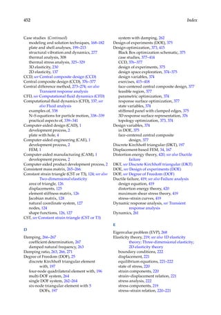 452 Index
Case studies (Continued)
modeling and solution techniques, 168–182
plate and shell analyses, 199–213
structural vibration and dynamics, 277
thermal analysis, 308
thermal stress analysis, 325–329
3D elasticity, 230
2D elasticity, 137
CCD, see Central composite design (CCD)
Central composite design (CCD), 376–377
Central difference method, 273–274; see also
Transient response analysis
CFD, see Computational fluid dynamics (CFD)
Computational fluid dynamics (CFD), 337; see
also Fluid analysis
examples of, 338
N–S equations for particle motion, 338–339
practical aspects of, 339–341
Computer-aided design (CAD), 1
development process, 2
plate with hole, 4
Computer-aided engineering (CAE), 1
development process, 2
FEM, 1
Computer-aided manufacturing (CAM), 1
development process, 2
Computer-aided product development process, 2
Consistent mass matrix, 265–266
Constant strain triangle (CST or T3), 124; see also
Two-dimensional elasticity
area of triangle, 126
displacements, 125
element stiffness matrix, 126
Jacobian matrix, 128
natural coordinate system, 127
nodes, 124
shape functions, 126, 127
CST, see Constant strain triangle (CST or T3)
D
Damping, 266–267
coefficient determination, 267
damped natural frequency, 263
Damping ratio, 263, 266, 271
Degree of Freedom (DOF), 25
discrete Kirchhoff triangular element
with, 197
four-node quadrilateral element with, 196
multi-DOF system, 264
single DOF system, 262–264
six-node triangular element with 5
DOFs, 197
system with damping, 262
Design of experiments (DOE), 375
Design optimization, 373, 415
Black Box optimization schematic, 375
case studies, 377–414
CCD, 376–377
design of experiments, 375
design space exploration, 374–375
design variables, 374
exercises, 415–418
face-centered central composite design, 377
feasible region, 377
parametric optimization, 374
response surface optimization, 377
state variables, 374
stiffened panel with clamped edges, 375
3D response surface representation, 376
topology optimization, 373, 374
Design variables, 374
in DOE, 375
face-centered central composite
design, 377
Discrete Kirchhoff triangular (DKT), 197
Displacement-based FEM, 34, 167
Distortion energy theory, 420; see also Ductile
failure
DKT, see Discrete Kirchhoff triangular (DKT)
DOE, see Design of experiments (DOE)
DOF, see Degree of Freedom (DOF)
Ductile failure, 419; see also Failure analysis
design equation, 419
distortion energy theory, 420
maximum shear stress theory, 419
stress–strain curves, 419
Dynamic response analysis, see Transient
response analysis
Dynamics, 261
E
Eigenvalue problem (EVP), 268
Elasticity theory, 219; see also 1D elasticity
theory; Three-dimensional elasticity;
2D elasticity theory
boundary conditions, 222
displacement, 221
equilibrium equations, 221–222
state of stress, 220
strain components, 220
strain–displacement relation, 221
stress analysis, 222
stress components, 219
stress–strain relation, 220–221
 