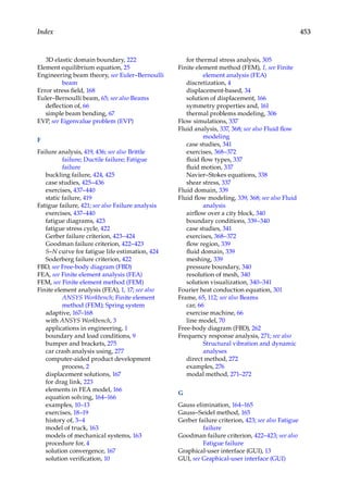 453
Index
3D elastic domain boundary, 222
Element equilibrium equation, 25
Engineering beam theory, see Euler–Bernoulli
beam
Error stress field, 168
Euler–Bernoulli beam, 65; see also Beams
deflection of, 66
simple beam bending, 67
EVP, see Eigenvalue problem (EVP)
F
Failure analysis, 419, 436; see also Brittle
failure; Ductile failure; Fatigue
failure
buckling failure, 424, 425
case studies, 425–436
exercises, 437–440
static failure, 419
Fatigue failure, 421; see also Failure analysis
exercises, 437–440
fatigue diagrams, 423
fatigue stress cycle, 422
Gerber failure criterion, 423–424
Goodman failure criterion, 422–423
S–N curve for fatigue life estimation, 424
Soderberg failure criterion, 422
FBD, see Free-body diagram (FBD)
FEA, see Finite element analysis (FEA)
FEM, see Finite element method (FEM)
Finite element analysis (FEA), 1, 17; see also
ANSYS Workbench; Finite element
method (FEM); Spring system
adaptive, 167–168
with ANSYS Workbench, 3
applications in engineering, 1
boundary and load conditions, 9
bumper and brackets, 275
car crash analysis using, 277
computer-aided product development
process, 2
displacement solutions, 167
for drag link, 223
elements in FEA model, 166
equation solving, 164–166
examples, 10–13
exercises, 18–19
history of, 3–4
model of truck, 163
models of mechanical systems, 163
procedure for, 4
solution convergence, 167
solution verification, 10
for thermal stress analysis, 305
Finite element method (FEM), 1, see Finite
element analysis (FEA)
discretization, 4
displacement-based, 34
solution of displacement, 166
symmetry properties and, 161
thermal problems modeling, 306
Flow simulations, 337
Fluid analysis, 337, 368; see also Fluid flow
modeling
case studies, 341
exercises, 368–372
fluid flow types, 337
fluid motion, 337
Navier–Stokes equations, 338
shear stress, 337
Fluid domain, 339
Fluid flow modeling, 339, 368; see also Fluid
analysis
airflow over a city block, 340
boundary conditions, 339–340
case studies, 341
exercises, 368–372
flow region, 339
fluid domain, 339
meshing, 339
pressure boundary, 340
resolution of mesh, 340
solution visualization, 340–341
Fourier heat conduction equation, 301
Frame, 65, 112; see also Beams
car, 66
exercise machine, 66
line model, 70
Free-body diagram (FBD), 262
Frequency response analysis, 271; see also
Structural vibration and dynamic
analyses
direct method, 272
examples, 276
modal method, 271–272
G
Gauss elimination, 164–165
Gauss–Seidel method, 165
Gerber failure criterion, 423; see also Fatigue
failure
Goodman failure criterion, 422–423; see also
Fatigue failure
Graphical-user interface (GUI), 13
GUI, see Graphical-user interface (GUI)
 