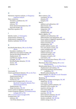 454 Index
H
Harmonic response analysis, see Frequency
response analysis
Heat conduction
boundary conditions for, 303
equation, 301
exercise, 330
finite element formulation for, 303
heat-sink model, 306
Heat flow equation, 302
I
Identity matrix, see Unit matrix
Isoparametric element, 227
Isoparametric mapping, 227
Iterative methods, 164, 165–166
K
Kirchhoff plate theory, 189; see also Plate
theory
boundary conditions, 191
deflection and rotation of plate, 189
discrete Kirchhoff elements, 197
displacement, 190
equilibrium of plate, 190–191
example, 191–192
Kirchhoff plate elements, 195–196
strains, 190
stresses, 190
L
Line model, 70
Linear quadrilateral element, 130; see also Two-
dimensional elasticity
displacement field, 131
shape functions, 130
traction on, 133
Linear strain triangle (LST), 129; see also
Quadratic triangular element; Two-
dimensional elasticity
displacements, 130
shape functions, 129, 130
Linear system of algebraic equations, 441
Linear triangular element, see Constant strain
triangle (CST or T3)
LST, see Linear strain triangle (LST)
Lumped mass, 265
matrices, 264
1 for D bar element, 265
M
Mass matrices, 264
consistent, 265, 266
element, 265
lumped, 264
Matrix
addition and subtraction, 442
determinant, 443
differentiation, 445
integration, 445
inversion, 444
multiplication, 442
Matrix algebra, 441
addition and subtraction, 442
differentiation and integration, 445
linear system of algebraic equations, 441
matrix determinant, 443
matrix inversion, 444
multiplication, 442
positive-definite matrix, 445
row and column vectors, 441
scalar multiplication, 442
singular matrix, 443
solution techniques, 445
symmetric matrix, 443
transpose of matrix, 442
unit matrix, 443
Maximum normal stress theory, 420; see also
Brittle failure
Maximum shear stress theory, 419; see also
Ductile failure
Mindlin plate theory, 192; see also Plate theory
displacement and rotation, 192
governing equations and boundary
conditions, 193
Mindlin plate elements, 196
Modal method, 271, 274–275; see also Transient
response analysis
Modeling, 68
Modeling and solution techniques, 161, 182
adaptivity, 167–168
case study, 168–182
convergence of FEA solutions, 167
elements in FEA model, 166
equation solving, 164
error stress field, 168
example, 162, 164–166
exercises, 183–185
finite element solutions, 166–167
Gauss elimination, 164–165
iterative methods, 164, 165–166
relative energy error, 168
 