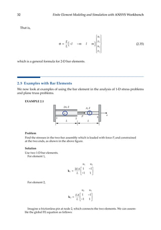 32 Finite Element Modeling and Simulation with ANSYS Workbench
That is,
σ = − −

 















E
L
l m l m
u
v
u
v
i
i
j
j
(2.35)
which is a general formula for 2-D bar elements.
2.5 Examples with Bar Elements
We now look at examples of using the bar element in the analysis of 1-D stress problems
and plane truss problems.
EXAMPLE 2.1
x
1 2
3
L
A, E
2A, E
P
1 2
L
Problem
Find the stresses in the two-bar assembly which is loaded with force P, and constrained
at the two ends, as shown in the above figure.
Solution
Use two 1-D bar elements.
For element 1,
u u
EA
L
1 2
1
2 1 1
1 1
k =
−
−






For element 2,
u u
EA
L
2 3
2
1 1
1 1
k =
−
−






Imagine a frictionless pin at node 2, which connects the two elements. We can assem-
ble the global FE equation as follows:
 