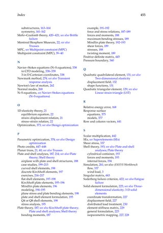 455
Index
substructures, 163–164
symmetry, 161–162
Mohr–Coulomb theory, 420–421; see also Brittle
failure
Montreal Biosphere Museum, 22; see also
Trusses
MPC, see Multipoint constraint (MPC)
Multipoint constraint (MPC), 39–40
N
Navier–Stokes equations (N–S equations), 338
in CFD modeling, 338–339
3-in D Cartesian coordinates, 338
Newmark method, 274; see also Transient
response analysis
Newton’s law of motion, 262
Normal modes, 268
N–S equations, see Navier–Stokes equations
(N–S equations)
O
1D elasticity theory, 21
equilibrium equation, 22
strain–displacement relation, 21
stress–strain relation, 22
Optimization, 373; see also Design optimization
P
Parametric optimization, 374; see also Design
optimization
Photo credits, 447–448
Planar truss, 21, 40; see also Trusses
Plate and shell analyses, 187, 214; see also Plate
theory; Shell theory
airplane with plate and shell structures, 188
case studies, 199–213
curved shell elements, 198
discrete Kirchhoff elements, 197
exercises, 214–217
flat shell elements, 197–198
Kirchhoff plate elements, 195–196
Mindlin plate elements, 196
modeling, 194–195
plane stress and plate bending elements, 198
plate and shell element formulation, 195
Q4 or Q8 shell elements, 198
stress analysis, 195
Plate theory, 187; see also Kirchhoff plate theory;
Plate and shell analyses; Shell theory
bending moments, 187
example, 191–192
force and stress relations, 187–189
forces and moments, 188
maximum bending stresses, 189
Mindlin plate theory, 192–193
shear forces, 189
stresses, 188
twisting moment, 189
Positive-definite matrix, 445
Pressure boundary, 340
Q
Quadratic quadrilateral element, 131; see also
Two-dimensional elasticity
displacement field, 132
shape functions, 131
Quadratic triangular element, 129; see also
Linear strain triangle (LST)
R
Relative energy error, 168
Response surface
equations, 375
models, 377
Row and column vectors, 441
S
Scalar multiplication, 442
SEs, see Superelements (SEs)
Shear stress, 337
Shell theory, 193; see also Plate and shell
analyses; Plate theory
cylindrical container, 193
forces and moments, 193
internal forces, 194
Simulation, 261; see also ANSYS Workbench
flow, 337
wind load, 3
Singular matrix, 443
Soderberg failure criterion, 422; see also Fatigue
failure
Solid element formulation, 225; see also Three-
dimensional elasticity; 3-D solid
elements
coordinate transformation, 227
displacement field, 227
distributed load treatment, 230
element stiffness matrix, 229
general formulation, 225
isoparametric mapping, 227, 228
 