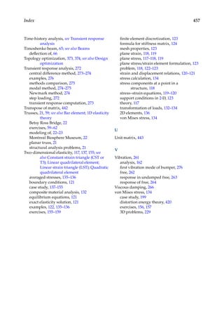 457
Index
Time-history analysis, see Transient response
analysis
Timoshenko beam, 65; see also Beams
deflection of, 66
Topology optimization, 373, 374; see also Design
optimization
Transient response analysis, 272
central difference method, 273–274
examples, 276
methods comparison, 275
modal method, 274–275
Newmark method, 274
step loading, 272
transient response computation, 273
Transpose of matrix, 442
Trusses, 21, 59; see also Bar element; 1D elasticity
theory
Betsy Ross Bridge, 22
exercises, 59–62
modeling of, 22–23
Montreal Biosphere Museum, 22
planar truss, 21
structural analysis problems, 21
Two-dimensional elasticity, 117, 137, 155; see
also Constant strain triangle (CST or
T3); Linear quadrilateral element;
Linear strain triangle (LST); Quadratic
quadrilateral element
averaged stresses, 135–136
boundary conditions, 121
case study, 137–155
composite material analysis, 132
equilibrium equations, 121
exact elasticity solution, 121
examples, 122, 135–136
exercises, 155–159
finite element discretization, 123
formula for stiffness matrix, 124
mesh properties, 123
plane strain, 118, 119
plane stress, 117–118, 119
plane stress/strain element formulation, 123
problem, 118, 122–123
strain and displacement relations, 120–121
stress calculation, 134
stress components at a point in a
structure, 118
stress–strain equations, 119–120
support conditions in 2-D, 123
theory, 117
transformation of loads, 132–134
2D elements, 136
von Mises stress, 134
U
Unit matrix, 443
V
Vibration, 261
analysis, 162
first vibration mode of bumper, 276
free, 262
response in undamped free, 263
response of free, 264
Viscous damping, 266
von Mises stress, 134
case study, 199
distortion energy theory, 420
exercises, 156, 157
3D problems, 229
 