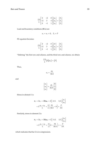 33
Bars and Trusses
EA
L
u
u
u
F
F
F
2 2 0
2 3 1
0 1 1
1
2
3
1
2
3
−
− −
−




















=











Load and boundary conditions (BCs) are
u u F P
1 3 2
0
= = =
,
FE equation becomes
EA
L
u
F
P
F
2 2 0
2 3 1
0 1 1
0
0
2
1
3
−
− −
−




















=










“Deleting” the first row and column, and the third row and column, we obtain
EA
L
u P
3 2
[ ]{ } = { }
Thus,
u
PL
EA
2
3
=
and
u
u
u
PL
EA
1
2
3
3
0
1
0










=










Stress in element 1 is
σ = ε = = −

 








=
−
= −




1 1 1 1
1
2
2 1
1 1
3
0
E E E L L
u
u
E
u u
L
E
L
PL
EA
B u / /


 =
P
A
3
Similarly, stress in element 2 is
	 
σ = ε = = −

 








=
−
= −




2 2 2 2
2
3
3 2
1 1
0
3
E E E L L
u
u
E
u u
L
E
L
PL
EA
B u / /


 = −
P
A
3
which indicates that bar 2 is in compression.
 