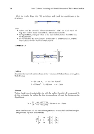 34 Finite Element Modeling and Simulation with ANSYS Workbench
Check the results: Draw the FBD as follows and check the equilibrium of the
structures.
P –P/3
–2P/3
Notes:
• In this case, the calculated stresses in elements 1 and 2 are exact. It will not
help if we further divide element 1 or 2 into smaller elements.
• For tapered bars, averaged values of the cross-sectional areas should be used
for the elements.
• We need to find the displacements first in order to find the stresses, and this
approach is called the displacement-based FEM.
EXAMPLE 2.2
x
Δ
1 2 3
L
L
A, E
P
1 2
Problem
Determine the support reaction forces at the two ends of the bar shown above, given
the following:
P E
A L =
= × = ×
= =
6 0 10 2 0 10
250 150
4 4
2
. , . ,
,
N N/mm
mm mm, 1.2 mm
2
∆
Solution
We first check to see if contact of the bar with the wall on the right will occur or not. To
do this, we imagine the wall on the right is removed and calculate the displacement at
the right end
∆ ∆
0
4
4
6 0 10 150
2 0 10 250
1 8 1 2
= =
×
×
=  =
PL
EA
( . )( )
( . )( )
. .
mm mm
Thus, contact occurs and the wall on the right should be accounted for in the analysis.
The global FE equation is found to be
EA
L
u
u
u
F
F
F
1 1 0
1 2 1
0 1 1
1
2
3
1
2
3
−
− −
−




















=











 