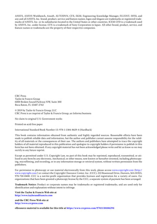 ANSYS, ANSYS Workbench, Ansoft, AUTODYN, CFX, EKM, Engineering Knowledge Manager, FLUENT, HFSS, and
any and all ANSYS, Inc. brand, product, service and feature names, logos and slogans are trademarks or registered trade-
marks of ANSYS, Inc. or its subsidiaries located in the United States or other countries. ICEM CFD is a trademark used
by ANSYS, Inc. under license. CFX is a trademark of Sony Corporation in Japan. All other brand, product, service, and
feature names or trademarks are the property of their respective companies.
CRC Press
Taylor & Francis Group
6000 Broken Sound Parkway NW, Suite 300
Boca Raton, FL 33487-2742
© 2019 by Taylor & Francis Group, LLC
CRC Press is an imprint of Taylor & Francis Group, an Informa business
No claim to original U.S. Government works
Printed on acid-free paper
International Standard Book Number-13: 978-1-1384-8629-4 (Hardback)
This book contains information obtained from authentic and highly regarded sources. Reasonable efforts have been
made to publish reliable data and information, but the author and publisher cannot assume responsibility for the valid-
ity of all materials or the consequences of their use. The authors and publishers have attempted to trace the copyright
holders of all material reproduced in this publication and apologize to copyright holders if permission to publish in this
form has not been obtained. If any copyright material has not been acknowledged please write and let us know so we may
rectify in any future reprint.
Except as permitted under U.S. Copyright Law, no part of this book may be reprinted, reproduced, transmitted, or uti-
lized in any form by any electronic, mechanical, or other means, now known or hereafter invented, including photocopy-
ing, microfilming, and recording, or in any information storage or retrieval system, without written permission from the
publishers.
For permission to photocopy or use material electronically from this work, please access www.copyright.com (http://
www.copyright.com/) or contact the Copyright Clearance Center, Inc. (CCC), 222 Rosewood Drive, Danvers, MA 01923,
978-750-8400. CCC is a not-for-profit organization that provides licenses and registration for a variety of users. For
organizations that have been granted a photocopy license by the CCC, a separate system of payment has been arranged.
Trademark Notice: Product or corporate names may be trademarks or registered trademarks, and are used only for
­
identification and explanation without intent to infringe.
Visit the Taylor & Francis Web site at
http://www.taylorandfrancis.com
and the CRC Press Web site at
http://www.crcpress.com
eResource material is available for this title at https://www.crcpress.com/9781138486294
 