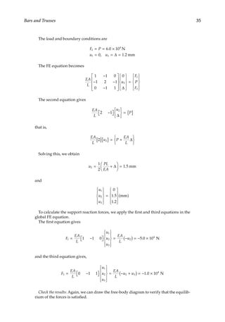 35
Bars and Trusses
The load and boundary conditions are
F P
u u
2
4
1 3
6 0 10
0 1 2
= = ×
= = =
.
, .
N
mm
∆
The FE equation becomes
EA
L
u
F
P
F
1 1 0
1 2 1
0 1 1
0
2
1
3
−
− −
−




















=










∆
The second equation gives
EA
L
u
P
2 1
2
−

 








= { }
∆
that is,
EA
L
u P
EA
L
2 2
[ ]{ } = +






∆
Solving this, we obtain
u
PL
EA
2
1
2
1 5
= +





 =
∆ . mm
and
u
u
u
1
2
3
0
1 5
1 2










=










.
.
( )
mm
To calculate the support reaction forces, we apply the first and third equations in the
global FE equation.
The first equation gives
F
EA
L
u
u
u
EA
L
u
1
1
2
3
2
4
1 1 0 5 0 10
= −

 











= −
( ) = − ×
. N
and the third equation gives,
F
EA
L
u
u
u
EA
L
u u
3
1
2
3
2 3
4
0 1 1 1 0 10
= −

 











= − +
( ) = − ×
. N
Check the results: Again, we can draw the free-body diagram to verify that the equilib-
rium of the forces is satisfied.
 