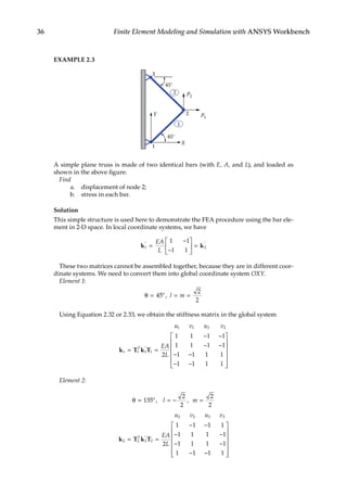 36 Finite Element Modeling and Simulation with ANSYS Workbench
EXAMPLE 2.3
X
Y P1
P2
45°
45°
3
2
1
1
2
A simple plane truss is made of two identical bars (with E, A, and L), and loaded as
shown in the above figure.
Find
a. displacement of node 2;
b. stress in each bar.
Solution
This simple structure is used here to demonstrate the FEA procedure using the bar ele-
ment in 2-D space. In local coordinate systems, we have
k k
1 2
1 1
1 1
′ ′
=
−
−





 =
EA
L
These two matrices cannot be assembled together, because they are in different coor-
dinate systems. We need to convert them into global coordinate system OXY.
Element 1:
θ = = =
45
2
2
o
, l m
Using Equation 2.32 or 2.33, we obtain the stiffness matrix in the global system
u v u v
EA
L
T
1 1 2 2
1 1 1 1
2
1 1 1 1
1 1 1 1
1 1 1 1
1 1 1 1
k T k T
= =
− −
− −
− −
− −










′ 




Element 2:
θ = = − =
135
2
2
2
2
o
, ,
l m
u v u v
EA
L
T
2 2 3 3
2 2 2 2
2
1 1 1 1
1 1 1 1
1 1 1 1
1 1 1 1
k T k T
= ′
=
− −
− −
− −
− −















 
