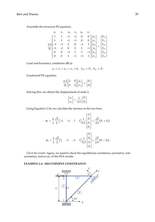 37
Bars and Trusses
Assemble the structure FE equation,
u v u v u v
EA
L
1 1 2 2 3 3
2
1 1 1 1 0 0
1 1 1 1 0 0
1 1 2 0 1 1
1 1 0 2 1 1
0 0 1 1 1 1
− −
− −
− − −
− − −
− −
0
0 0 1 1 1 1
1
1
2
2
3
3
− −




































=
u
v
u
v
u
v
F
F
F
F
F
F
F
X
Y
X
Y
X
Y
1
1
2
2
3
3


















Load and boundary conditions (BCs):
u v u v F P F P
X Y
1 1 3 3 2 1 2 2
0
= = = = = =
, ,
Condensed FE equation,
EA
L
u
v
P
P
2
2 0
0 2
2
2
1
2













=







Solving this, we obtain the displacement of node 2,
u
v
L
EA
P
P
2
2
1
2







=







Using Equation 2.34, we calculate the stresses in the two bars,
σ = − −

 















= +
( )
1
1
2
1 2
2
2
1 1 1 1
0
0 2
2
E
L
L
EA P
P
A
P P
σ = − −

 















= −
( )
2
1
2
1 2
2
2
1 1 1 1
0
0
2
2
E
L
L
EA
P
P
A
P P
Check the results: Again, we need to check the equilibrium conditions, symmetry, anti-
symmetry, and so on, of the FEA results.
EXAMPLE 2.4: (MULTIPOINT CONSTRAINT)
X
Y
P
45°
3
2
1
3
2
1
x′
y′
L
 