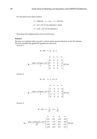 38 Finite Element Modeling and Simulation with ANSYS Workbench
For the plane truss shown above,
P L m E GPa
A m
= = =
= × −
1000 1 210
6 0 10 4 2
kN,
for elements 1 and
, ,
. 2,
for element 3.
A m
= × −
6 2 10 4 2
Determine the displacements and reaction forces.
Solution
We have an inclined roller at node 3, which needs special attention in the FE solution.
We first assemble the global FE equation for the truss.
Element 1:
θ = = =
90 0 1
o
, ,
l m
u v u v
1 1 2 2
1
9 4
210 10 6 0 10
1
0 0 0 0
0 1 0 1
0 0 0 0
0 1 0 1
k =
× × −
−









−
( )( . )






( )
N/m
Element 2:
θ = = =
0 1 0
o
, ,
l m
u v u v
2 2 3 3
2
9 4
210 10 6 0 10
1
1 0 1 0
0 0 0 0
1 0 1 0
0 0 0 0
k =
× ×
−
−









−
( )( . )






( )
N/m
Element 3:
θ = = =
45
1
2
1
2
o
, ,
l m
u v u v
1 1 3 3
3
9 4
210 10 6 2 10
2
0 5 0 5 0 5 0 5
0 5 0 5 0 5 0 5
k =
× ×
− −
− −
−
( )( )
. . . .
. . . .
−
− −
− −














0 5 0 5 0 5 0 5
0 5 0 5 0 5 0 5
. . . .
. . . .
( )
N/m
 
