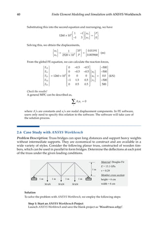 40 Finite Element Modeling and Simulation with ANSYS Workbench
Substituting this into the second equation and rearranging, we have
1260 10
1 1
1 3 0
5 2
3
×
−
−













=







u
u
P
Solving this, we obtain the displacements,
u
u
P
P
2
3
5
1
2520 10
3 0 01191
0 003968







=
×







=







.
.
( )
m
From the global FE equation, we can calculate the reaction forces,
F
F
F
F
F
X
Y
Y
X
Y
1
1
2
3
3
5
1260 10
0 0 5 0 5
0 0 5 0


















= ×
− −
− −
. .
. .
.
. .
. .
5
0 0 0
1 1 5 0 5
0 0 5 0 5
500
2
3
3
−


























=
−
u
u
v
−
−
−


















500
0 0
500
500
. ( )
kN
Check the results!
A general MPC can be described as,
A u
j j
j
=
∑ 0
where Aj’s are constants and uj’s are nodal displacement components. In FE software,
users only need to specify this relation to the software. The software will take care of
the solution process.
2.6 Case Study with ANSYS Workbench
Problem Description: Truss bridges can span long distances and support heavy weights
without intermediate supports. They are economical to construct and are available in a
wide variety of styles. Consider the following planar truss, constructed of wooden tim-
bers, which can be used in parallel to form bridges. Determine the deflections at each joint
of the truss under the given loading conditions.
Solution
To solve the problem with ANSYS Workbench, we employ the following steps:
Step 1: Start an ANSYS Workbench Project
Launch ANSYS Workbench and save the blank project as ‘Woodtruss.wbpj’.
 