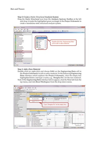 41
Bars and Trusses
Step 2: Create a Static Structural Analysis System
Drag the Static Structural icon from the Analysis Systems Toolbox at the left
and drop it inside the highlighted green rectangle in the Project Schematic to
create a standalone static structural analysis system.
Step 3: Add a New Material
Double-click (or right-click and choose Edit) on the Engineering Data cell in
the Project Schematic to edit or add a material. In the following Engineering
Data interface which replaces the Project Schematic, click the empty box
highlighted below and type a name, e.g., ‘Douglas Fir’, for the new material.
Note: If the Engineering Data interface fails to appear, click the View tab from the
top menu, and click Reset Workspace from the drop-down menu.
 