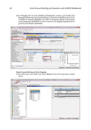 42 Finite Element Modeling and Simulation with ANSYS Workbench
Select ‘Douglas Fir’ from the Outline of Schematic window, and double-click
Isotropic Elasticity under Linear Elastic in the leftmost Toolbox panel. Enter
‘1.31E10’ for Young’s Modulus and ‘0.29’ for Poisson’s Ratio in the bottom
center Properties of Outline window. Close the A2: Engineering Data tab to
go back to the Project Schematic.
Step 4: Launch the SpaceClaim Program
In the following, click Tools and select Options from the drop-down context
menu.
 
