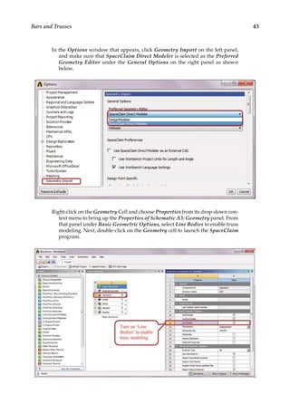 43
Bars and Trusses
In the Options window that appears, click Geometry Import on the left panel,
and make sure that SpaceClaim Direct Modeler is selected as the Preferred
Geometry Editor under the General Options on the right panel as shown
below.
Right-click on the Geometry Cell and choose Properties from its drop-down con-
text menu to bring up the Properties of Schematic A3: Geometry panel. From
that panel under Basic Geometric Options, select Line Bodies to enable truss
modeling. Next, double-click on the Geometry cell to launch the SpaceClaim
program.
 